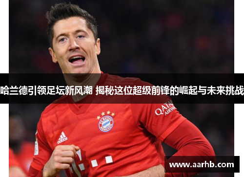 哈兰德引领足坛新风潮 揭秘这位超级前锋的崛起与未来挑战